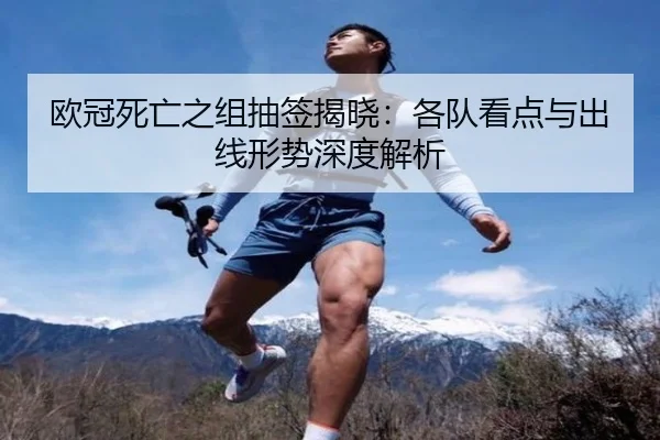 欧冠死亡之组抽签揭晓：各队看点与出线形势深度解析