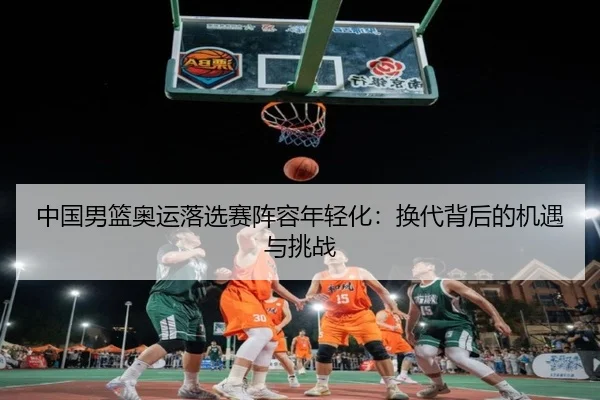 中国男篮奥运落选赛阵容年轻化：换代背后的机遇与挑战